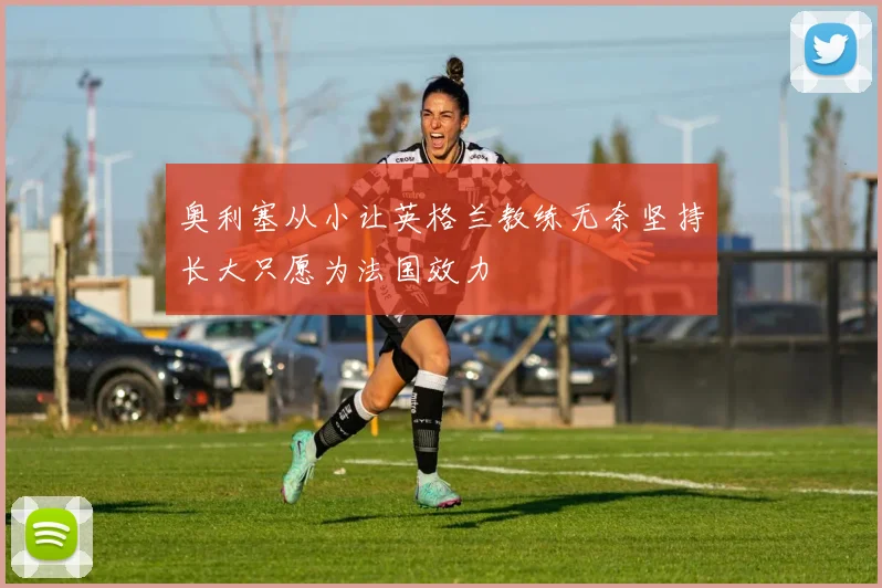 奥利塞从小让英格兰教练无奈坚持长大只愿为法国效力
