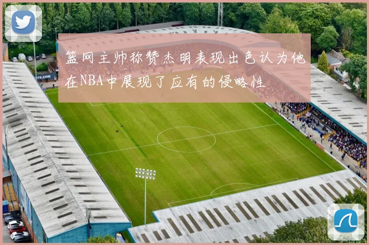 篮网主帅称赞杰明表现出色认为他在NBA中展现了应有的侵略性