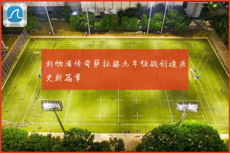 利物浦传奇萨拉赫九年征战创造历史新篇章