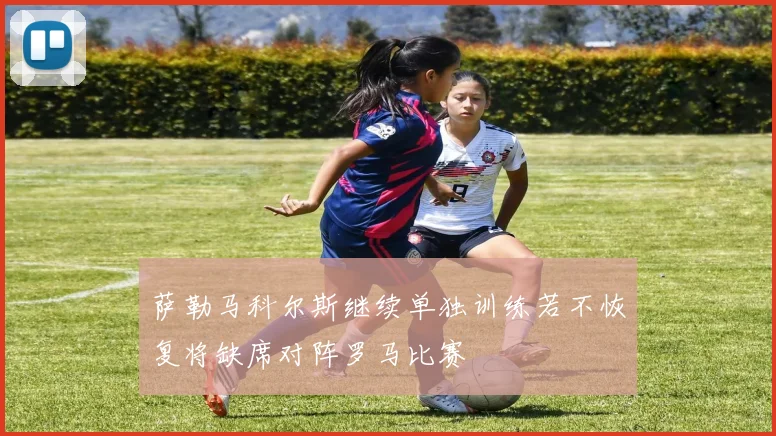 萨勒马科尔斯继续单独训练若不恢复将缺席对阵罗马比赛