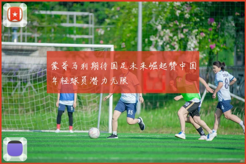 蒙哥马利期待国足未来崛起赞中国年轻球员潜力无限