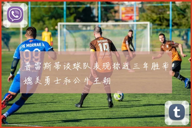 普雷斯蒂谈球队表现称近三年胜率媲美勇士和公牛王朝