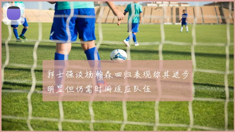 郭士强谈杨瀚森回归表现称其进步明显但仍需时间适应队伍