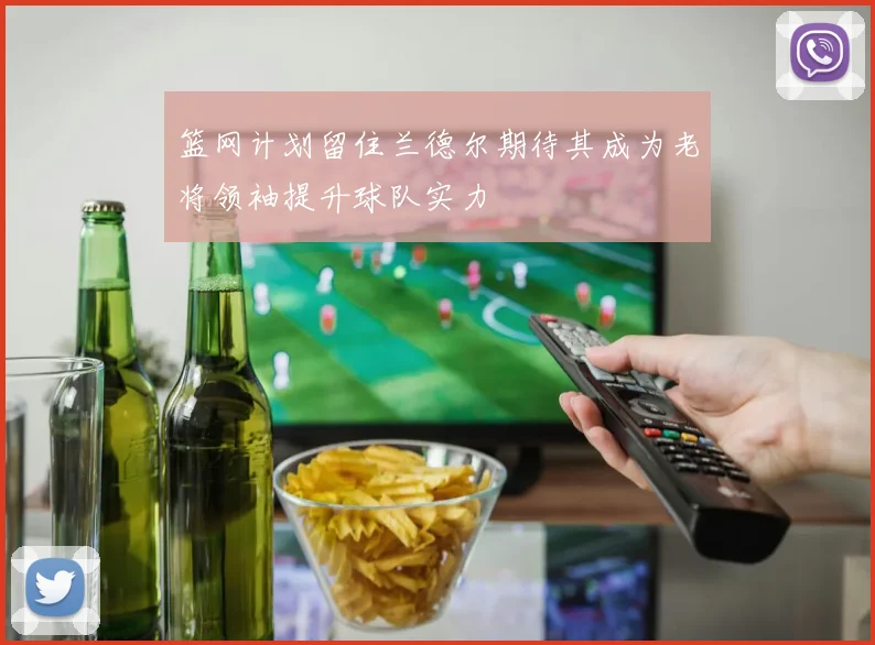 篮网计划留住兰德尔期待其成为老将领袖提升球队实力