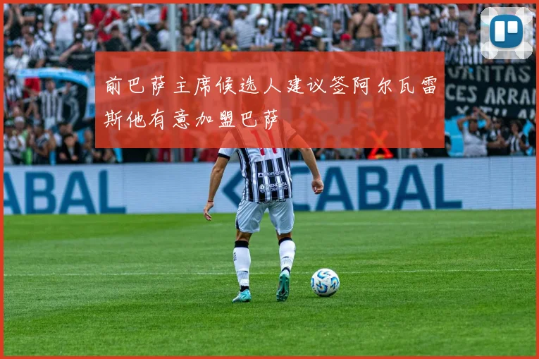 前巴萨主席候选人建议签阿尔瓦雷斯他有意加盟巴萨