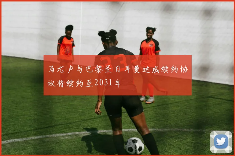 马尤卢与巴黎圣日耳曼达成续约协议将续约至2031年