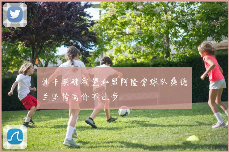 扎卡明确希望加盟阿隆索球队桑德兰坚持高价不让步