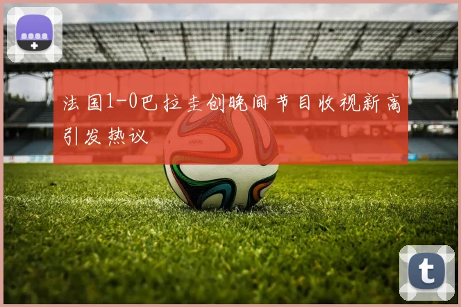 法国1-0巴拉圭创晚间节目收视新高引发热议