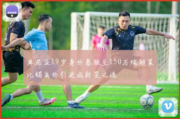 库尼亚19岁身价暴涨至150万瑞超莱比锡高价引进成新星之选