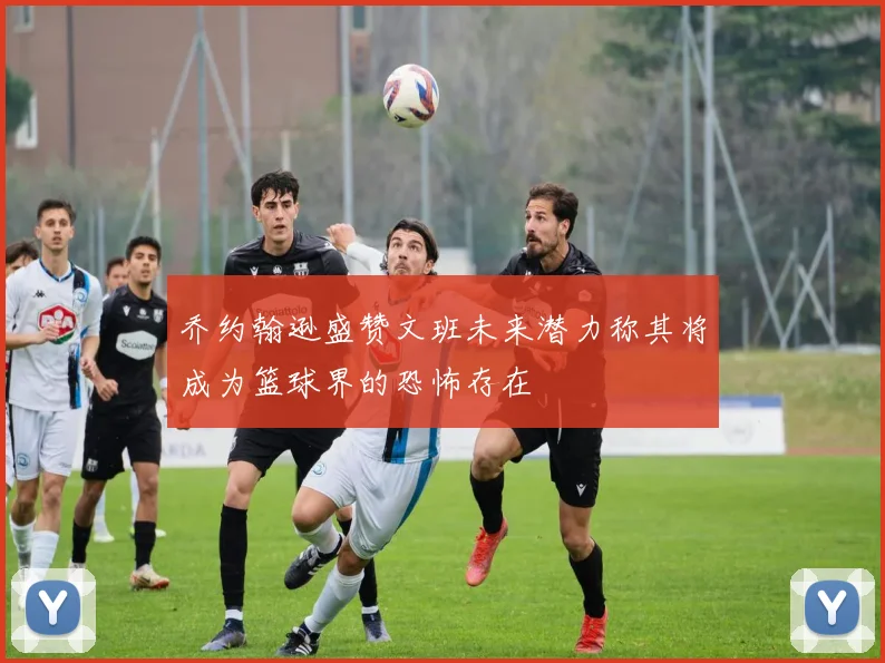 乔约翰逊盛赞文班未来潜力称其将成为篮球界的恐怖存在