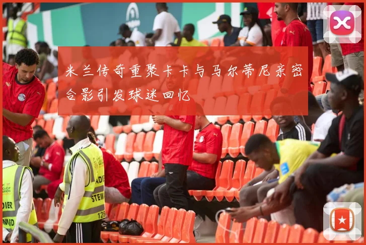 米兰传奇重聚卡卡与马尔蒂尼亲密合影引发球迷回忆