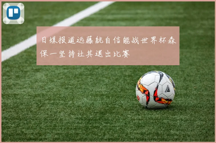日媒报道远藤航自信能战世界杯森保一坚持让其退出比赛