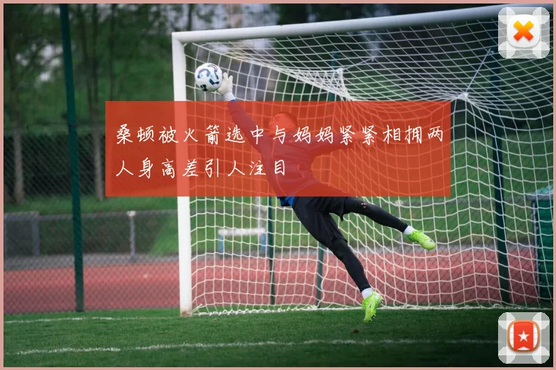 桑顿被火箭选中与妈妈紧紧相拥两人身高差引人注目