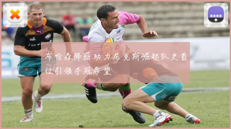 布伦森降薪助力尼克斯崛起队史首位引领夺冠希望