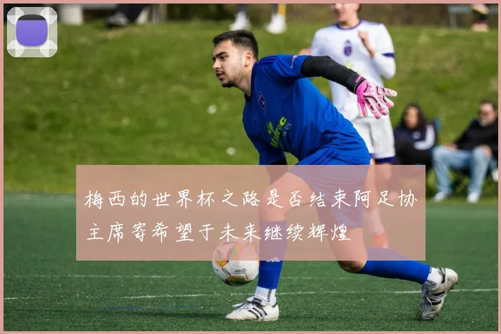 梅西的世界杯之路是否结束阿足协主席寄希望于未来继续辉煌