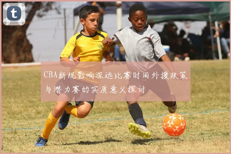CBA新规影响深远比赛时间外援政策与潜力赛的实质意义探讨