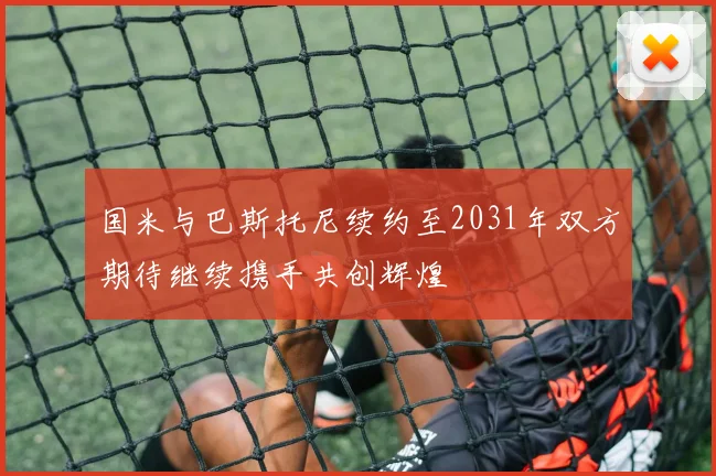 国米与巴斯托尼续约至2031年双方期待继续携手共创辉煌
