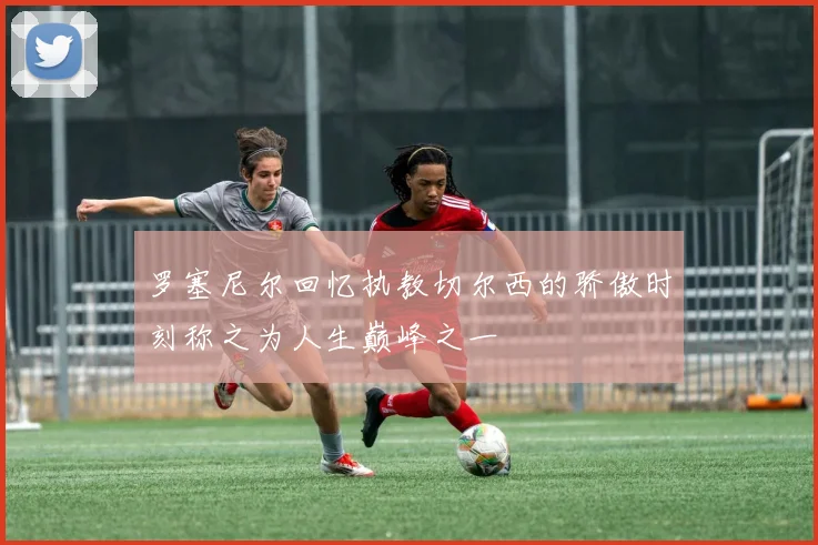 罗塞尼尔回忆执教切尔西的骄傲时刻称之为人生巅峰之一