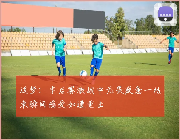 追梦：季后赛激战中无畏疲惫一结束瞬间感受如遭重击