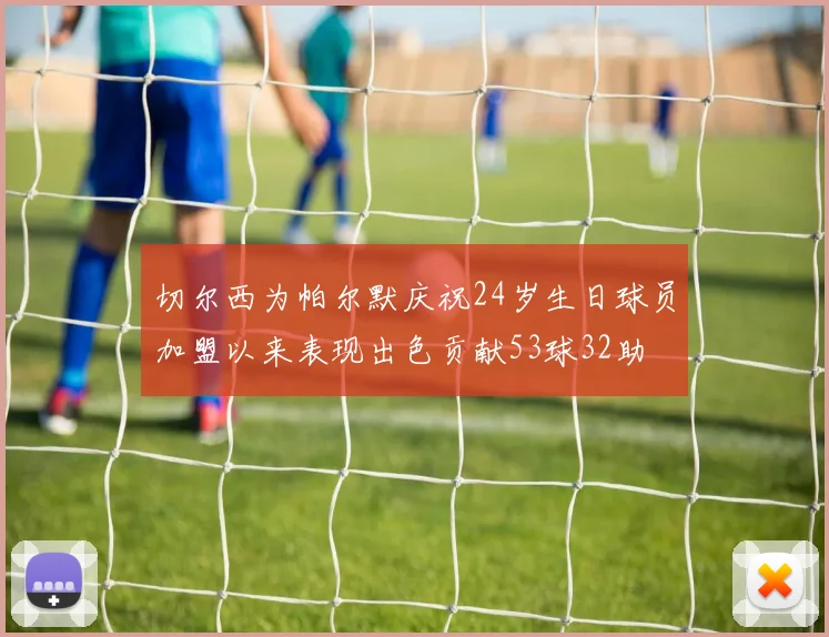 切尔西为帕尔默庆祝24岁生日球员加盟以来表现出色贡献53球32助