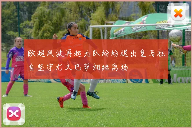 欧超风波再起九队纷纷退出皇马独自坚守尤文巴萨相继离场